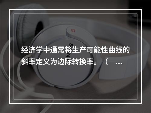 经济学中通常将生产可能性曲线的斜率定义为边际转换率。（　）