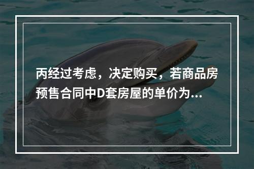 丙经过考虑，决定购买，若商品房预售合同中D套房屋的单价为20