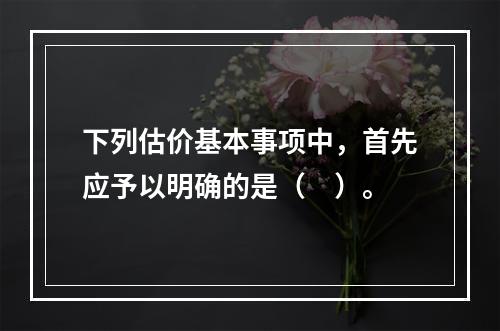 下列估价基本事项中，首先应予以明确的是（　）。