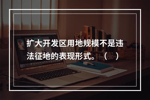 扩大开发区用地规模不是违法征地的表现形式。（　）