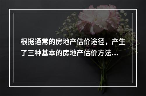 根据通常的房地产估价途径，产生了三种基本的房地产估价方法，下