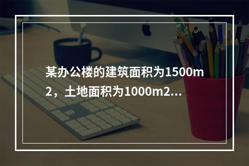 某办公楼的建筑面积为1500m2，土地面积为1000m2，目