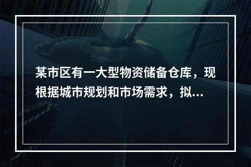 某市区有一大型物资储备仓库，现根据城市规划和市场需求，拟改为