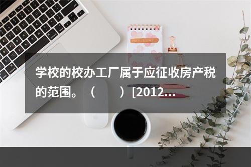 学校的校办工厂属于应征收房产税的范围。（　　）[2012、