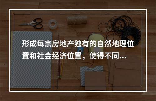 形成每宗房地产独有的自然地理位置和社会经济位置，使得不同房地