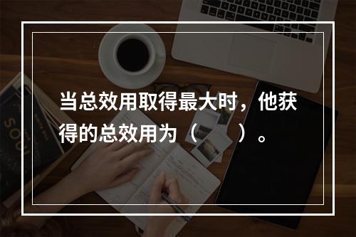 当总效用取得最大时，他获得的总效用为（　　）。