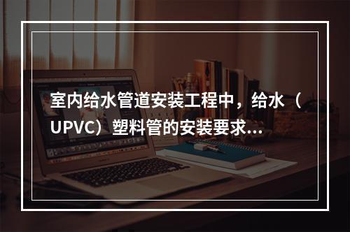 室内给水管道安装工程中，给水（UPVC）塑料管的安装要求包括