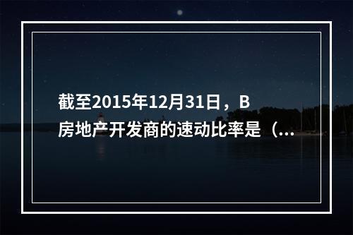 截至2015年12月31日，B房地产开发商的速动比率是（　　