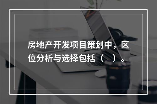 房地产开发项目策划中，区位分析与选择包括（　）。