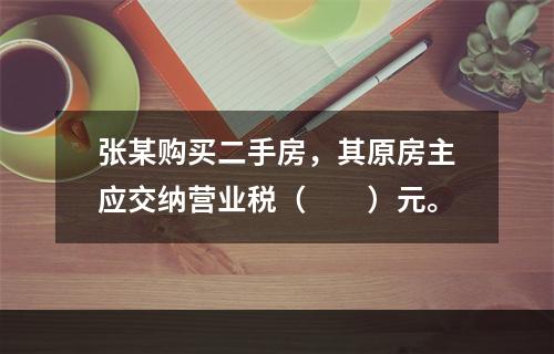 张某购买二手房，其原房主应交纳营业税（　　）元。