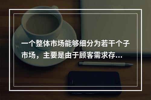 一个整体市场能够细分为若干个子市场，主要是由于顾客需求存在