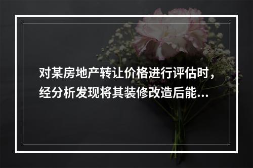 对某房地产转让价格进行评估时，经分析发现将其装修改造后能获得