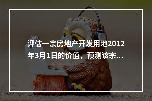 评估一宗房地产开发用地2012年3月1日的价值，预测该宗土地