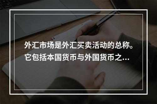 外汇市场是外汇买卖活动的总称。它包括本国货币与外国货币之间的