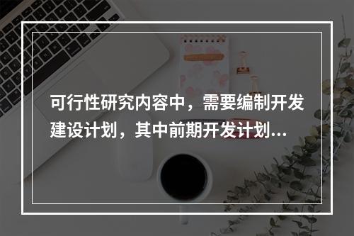 可行性研究内容中，需要编制开发建设计划，其中前期开发计划包括