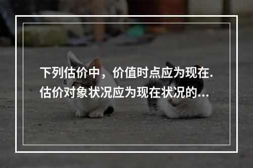 下列估价中，价值时点应为现在.估价对象状况应为现在状况的是（