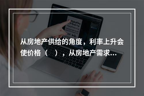 从房地产供给的角度，利率上升会使价格（　），从房地产需求的角