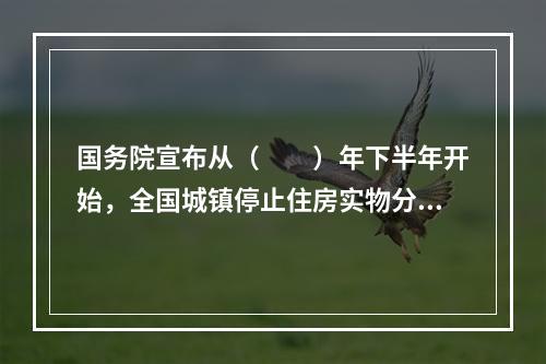 国务院宣布从（　　）年下半年开始，全国城镇停止住房实物分配