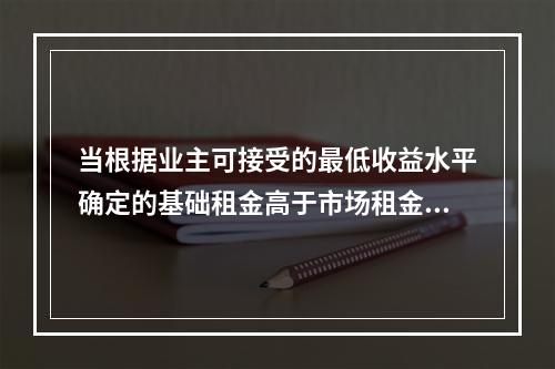 当根据业主可接受的最低收益水平确定的基础租金高于市场租金时，