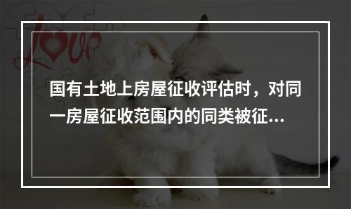 国有土地上房屋征收评估时，对同一房屋征收范围内的同类被征收房