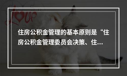 住房公积金管理的基本原则是“住房公积金管理委员会决策、住房