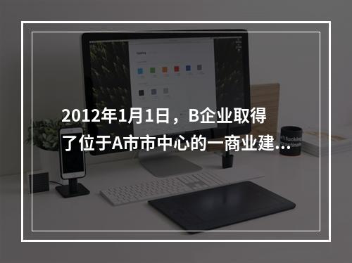 2012年1月1日，B企业取得了位于A市市中心的一商业建设