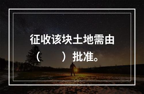 征收该块土地需由（　　）批准。