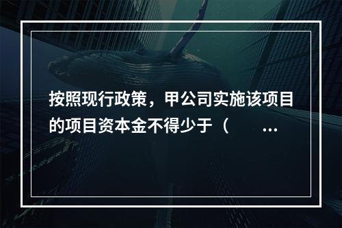 按照现行政策，甲公司实施该项目的项目资本金不得少于（　　）万