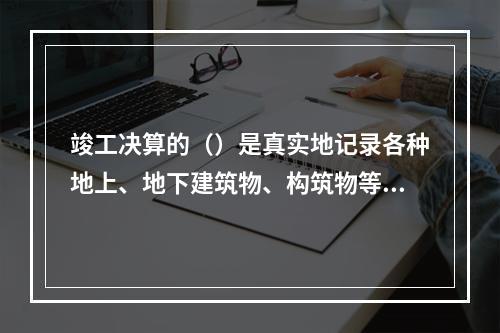 竣工决算的（）是真实地记录各种地上、地下建筑物、构筑物等情况