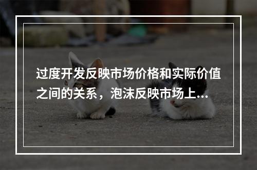 过度开发反映市场价格和实际价值之间的关系，泡沫反映市场上的