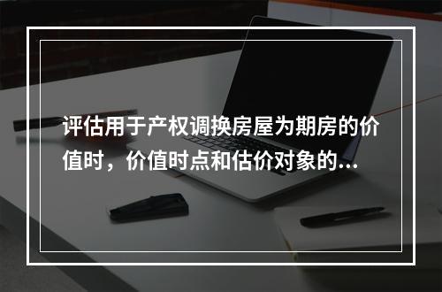 评估用于产权调换房屋为期房的价值时，价值时点和估价对象的状况