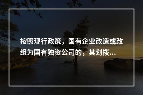 按照现行政策，国有企业改造或改组为国有独资公司的，其划拨建