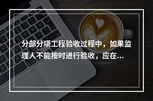 分部分项工程验收过程中，如果监理人不能按时进行验收，应在验收