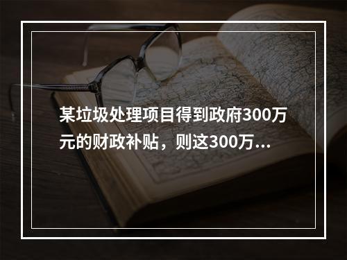 某垃圾处理项目得到政府300万元的财政补贴，则这300万元应