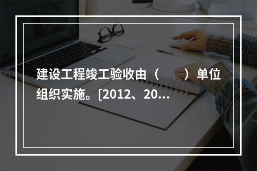 建设工程竣工验收由（　　）单位组织实施。[2012、200