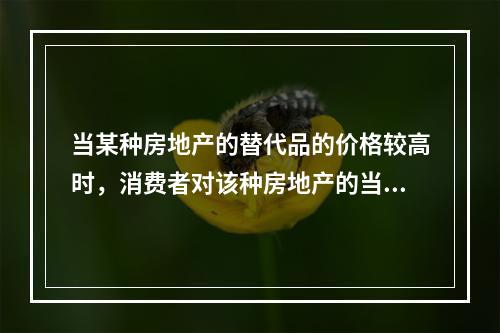 当某种房地产的替代品的价格较高时，消费者对该种房地产的当前需