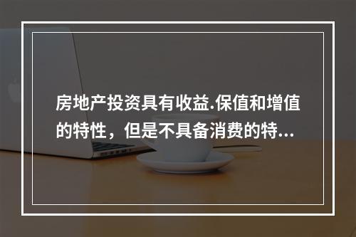 房地产投资具有收益.保值和增值的特性，但是不具备消费的特性。