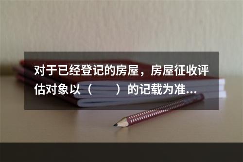 对于已经登记的房屋，房屋征收评估对象以（　　）的记载为准。