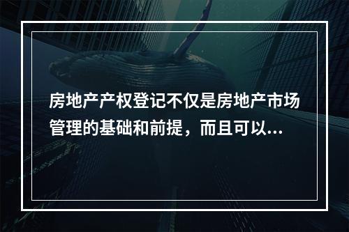 房地产产权登记不仅是房地产市场管理的基础和前提，而且可以成