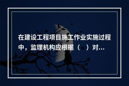 在建设工程项目施工作业实施过程中，监理机构应根据（　）对施工