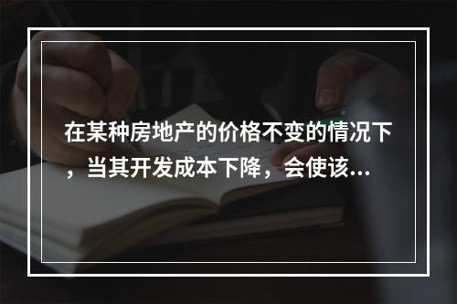 在某种房地产的价格不变的情况下，当其开发成本下降，会使该种房