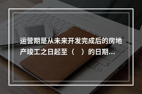 运营期是从未来开发完成后的房地产竣工之日起至（　）的日期。