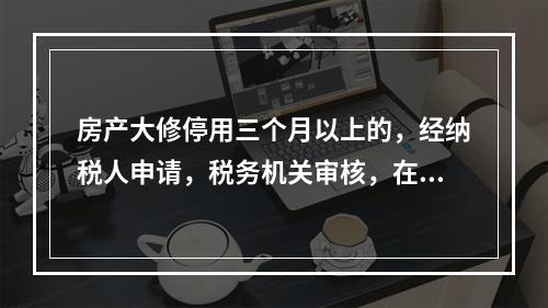 房产大修停用三个月以上的，经纳税人申请，税务机关审核，在大修