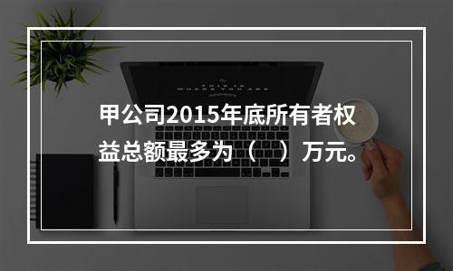 甲公司2015年底所有者权益总额最多为（　）万元。