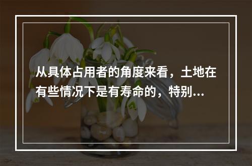 从具体占用者的角度来看，土地在有些情况下是有寿命的，特别是通