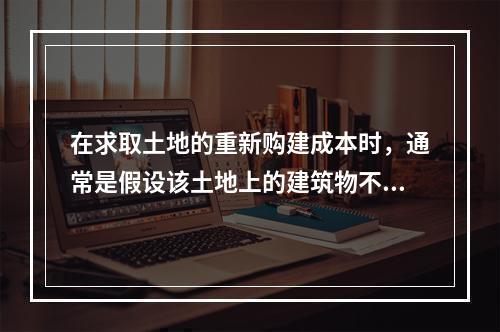 在求取土地的重新购建成本时，通常是假设该土地上的建筑物不存在