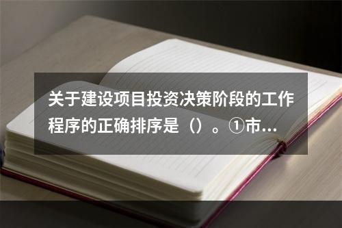 关于建设项目投资决策阶段的工作程序的正确排序是（）。①市场与