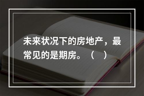 未来状况下的房地产，最常见的是期房。（　）