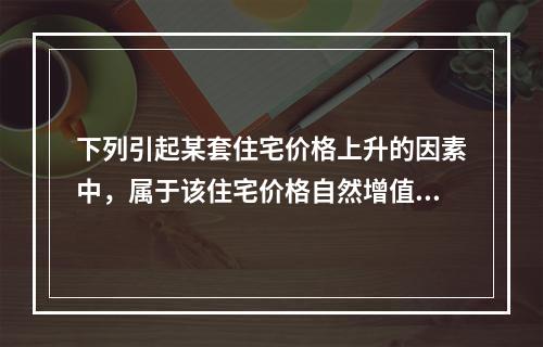 下列引起某套住宅价格上升的因素中，属于该住宅价格自然增值因素