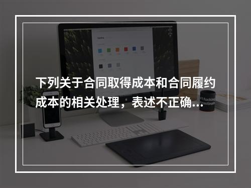 下列关于合同取得成本和合同履约成本的相关处理，表述不正确的是